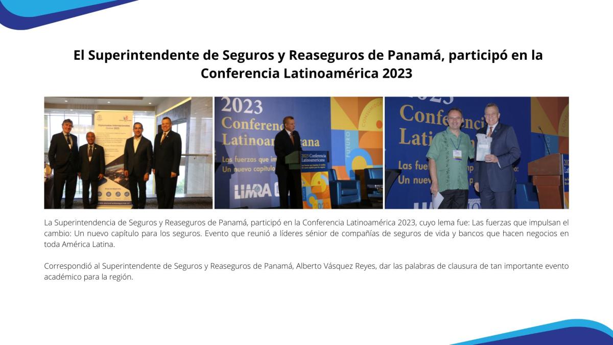 La Superintendencia de Seguros y Reaseguros de Panamá, participó en la Conferencia Latinoamérica 2023, cuyo lema fue: Las fuerzas que impulsan el cambio: Un nuevo capítulo para los seguros. Evento que reunió a líderes sénior de compañías de seguros de vida y bancos que hacen negocios en toda América Latina. 