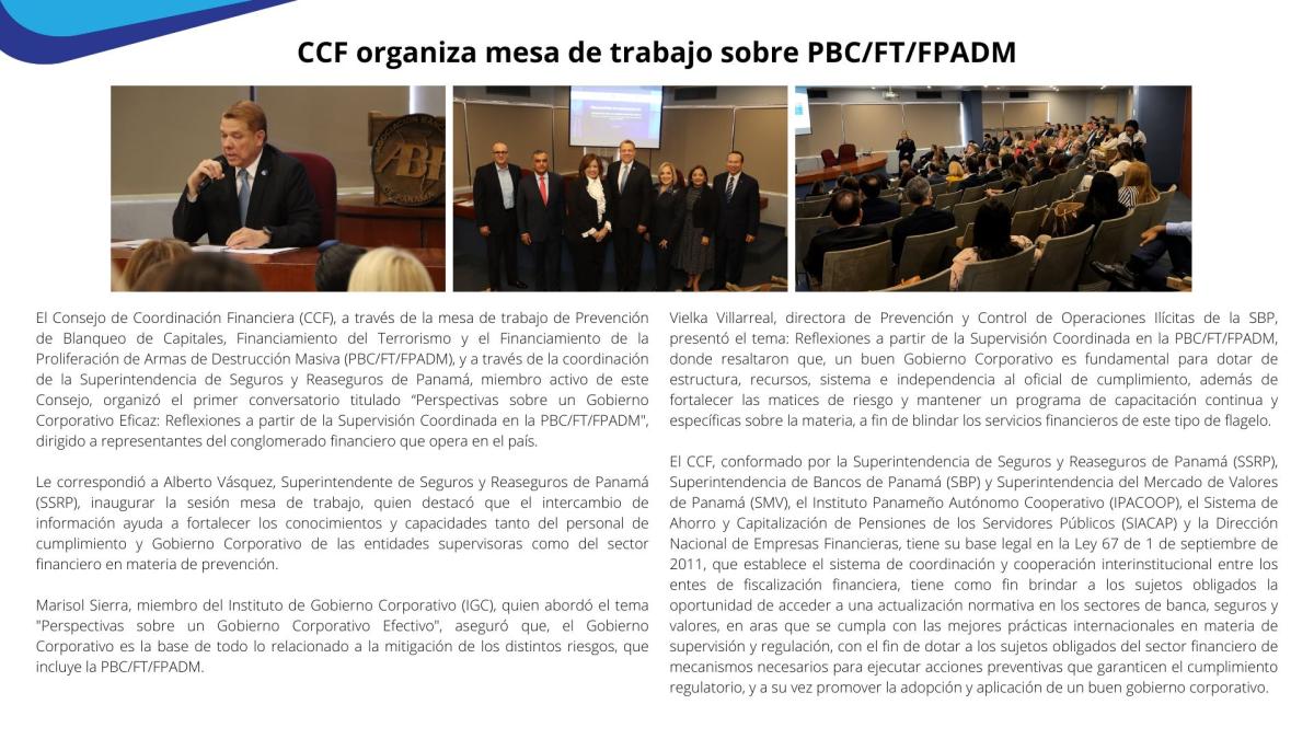 El Consejo de Coordinación Financiera (CCF), a través de la mesa de trabajo de Prevención de Blanqueo de Capitales, Financiamiento del Terrorismo y el Financiamiento de la Proliferación de Armas de Destrucción Masiva (PBC/FT/FPADM), y a través de la coordinación de la Superintendencia de Seguros y Reaseguros de Panamá, miembro activo de este Consejo, organizó el primer conversatorio titulado “Perspectivas sobre un Gobierno Corporativo Eficaz: Reflexiones a partir de la Supervisión Coordinada en la PBC/FT/FPADM", dirigido a representantes del conglomerado financiero que opera en el país. 